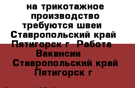 на трикотажное производство требуются швеи - Ставропольский край, Пятигорск г. Работа » Вакансии   . Ставропольский край,Пятигорск г.